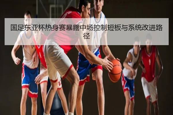 国足东亚杯热身赛暴露中场控制短板与系统改进路径