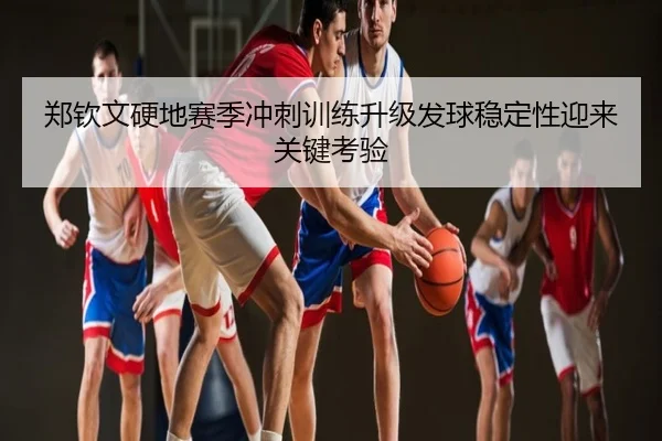 郑钦文硬地赛季冲刺训练升级发球稳定性迎来关键考验