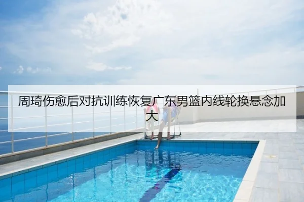 周琦伤愈后对抗训练恢复广东男篮内线轮换悬念加大